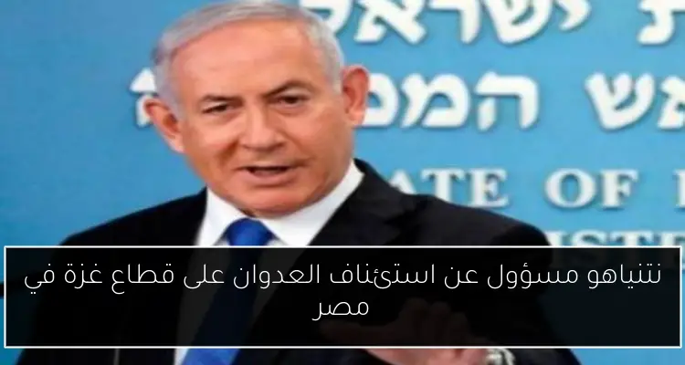 نتنياهو مسؤول عن استئناف العدوان على قطاع غزة في مصر