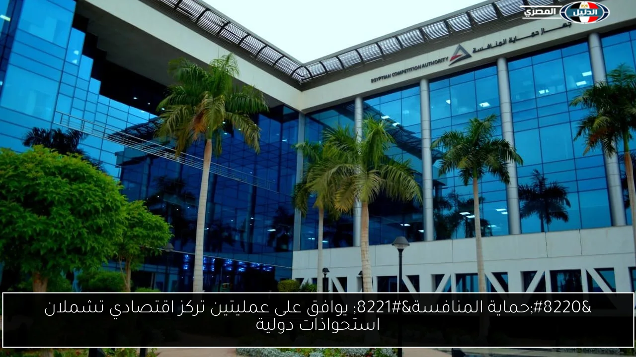 “حماية المنافسة” يوافق على عمليتين تركز اقتصادي تشملان استحواذات دولية