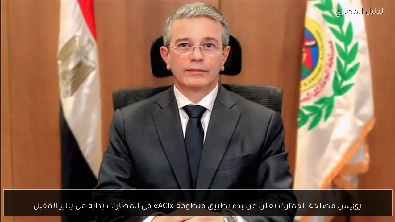 رئيس مصلحة الجمارك يعلن عن بدء تطبيق منظومة «ACI» في المطارات بداية من يناير المقبل