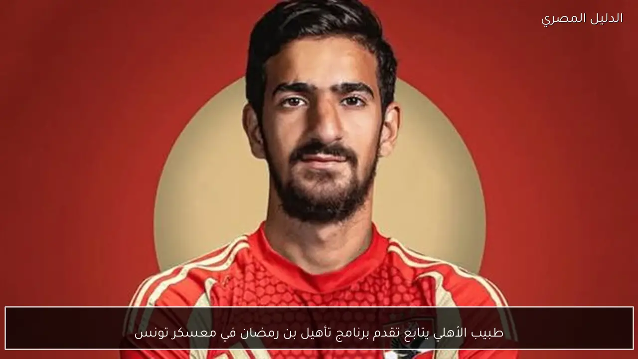 طبيب الأهلي يتابع تقدم برنامج تأهيل بن رمضان في معسكر تونس