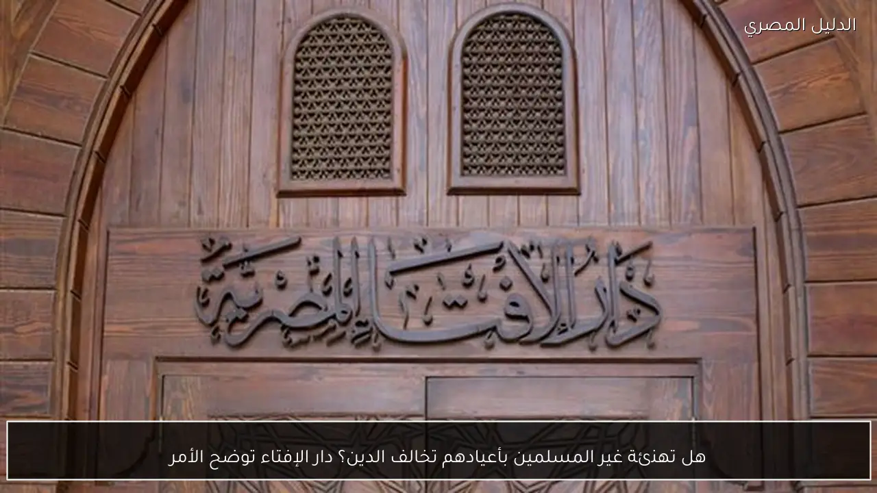 هل تهنئة غير المسلمين بأعيادهم تخالف الدين؟ دار الإفتاء توضح الأمر