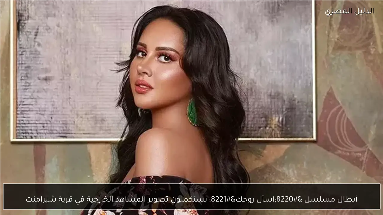 أبطال مسلسل “اسأل روحك” يستكملون تصوير المشاهد الخارجية في قرية شبرامنت