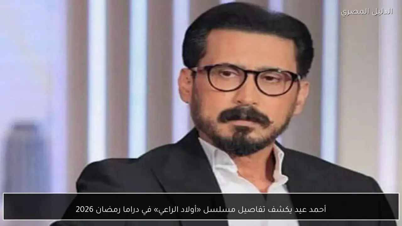 أحمد عيد يكشف تفاصيل مسلسل «أولاد الراعي» في دراما رمضان 2026
