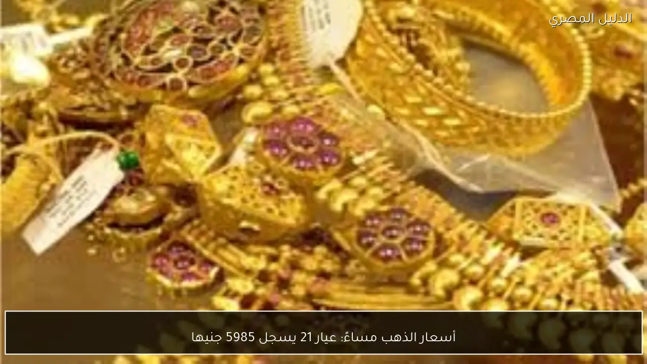 أسعار الذهب مساءً: عيار 21 يسجل 5985 جنيها