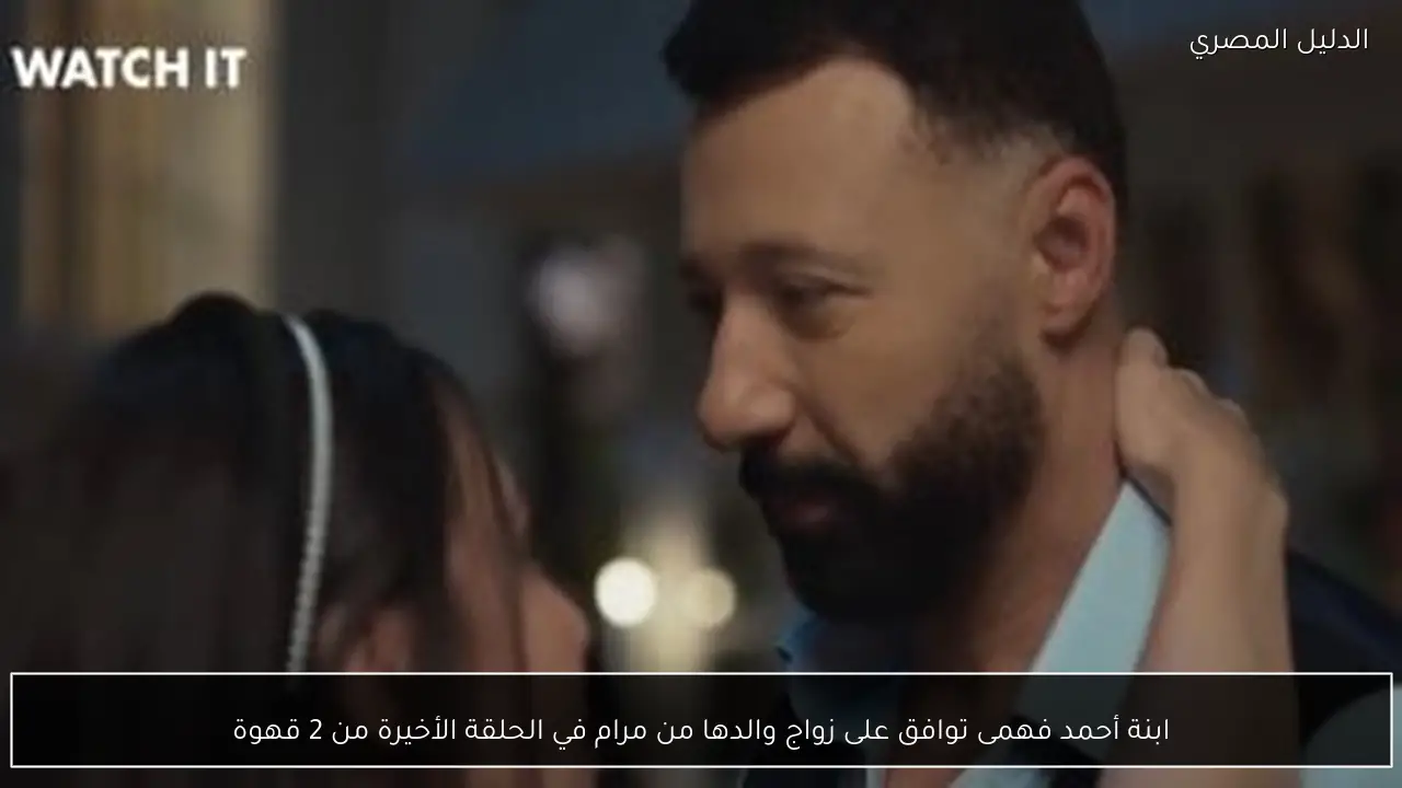 ابنة أحمد فهمى توافق على زواج والدها من مرام في الحلقة الأخيرة من 2 قهوة