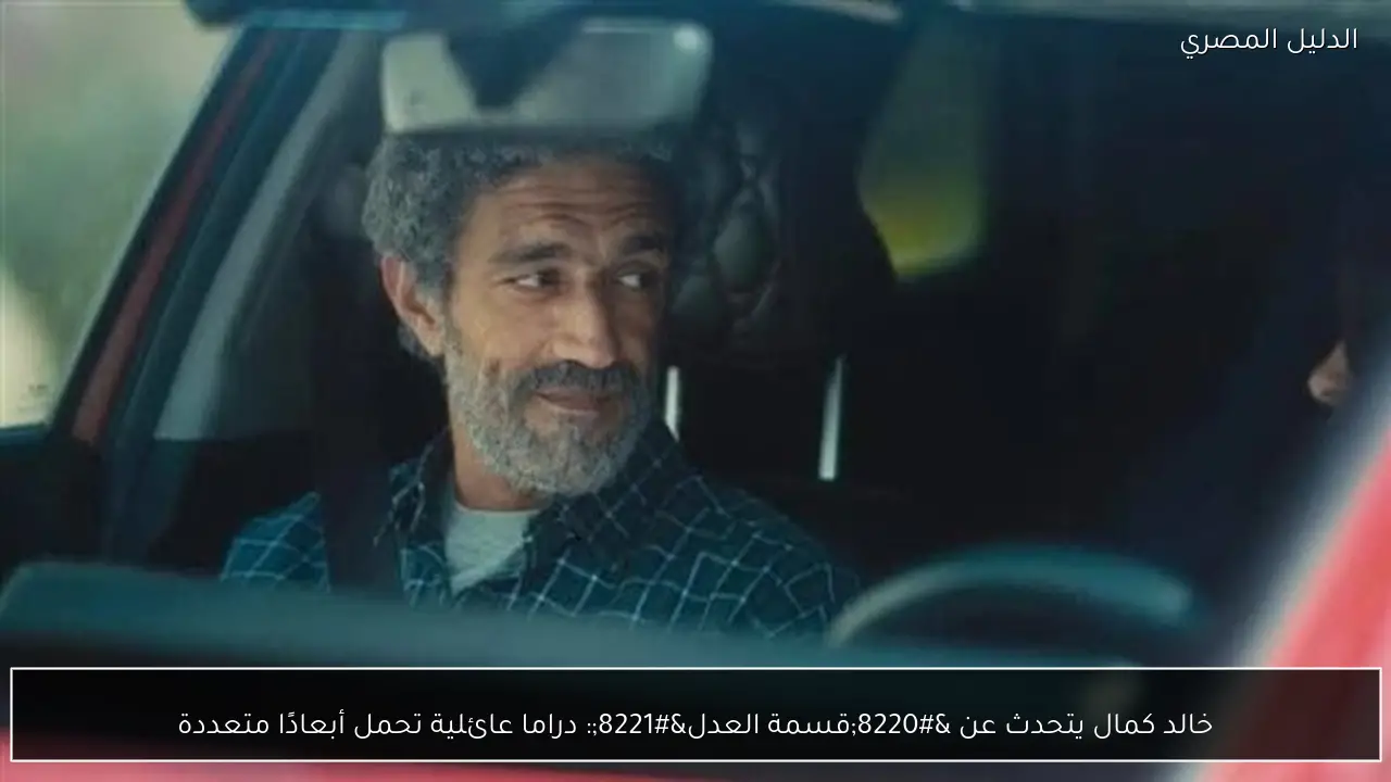 خالد كمال يتحدث عن “قسمة العدل”: دراما عائلية تحمل أبعادًا متعددة