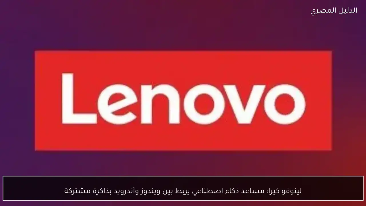 لينوفو كيرا: مساعد ذكاء اصطناعي يربط بين ويندوز وأندرويد بذاكرة مشتركة
