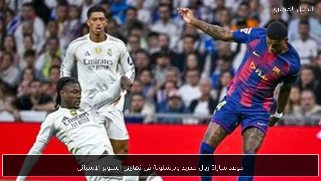 موعد مباراة ريال مدريد وبرشلونة في نهائي السوبر الإسباني